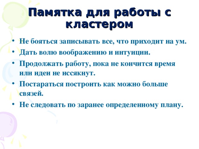 Памятка для работы с кластером Не бояться записывать все, что приходит на ум. Дать волю воображению и интуиции. Продолжать работу, пока не кончится время или идеи не иссякнут. Постараться построить как можно больше связей. Не следовать по заранее определенному плану.   