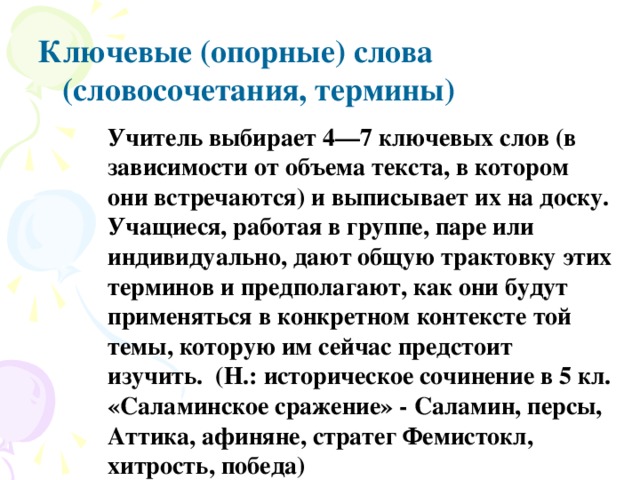   Ключевые (опорные) слова (словосочетания, термины)   Учитель выбирает 4—7 ключевых слов (в зависимости от объема текста, в котором они встречаются) и выписывает их на доску. Учащиеся, работая в группе, паре или индивидуально, дают общую трактовку этих терминов и предполагают, как они будут применяться в конкретном контексте той темы, которую им сейчас предстоит изучить. (Н.: историческое сочинение в 5 кл. «Саламинское сражение» - Саламин, персы, Аттика, афиняне, стратег Фемистокл, хитрость, победа) 