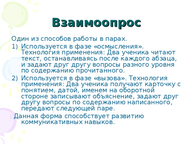Взаимоопрос Один из способов работы в парах. Используется в фазе «осмысления». Технология применения: Два ученика читают текст, останавливаясь после каждого абзаца, и задают друг другу вопросы разного уровня по содержанию прочитанного. Используется в фазе «вызова». Технология применения: Два ученика получают карточку с понятием, датой, именем на оборотной стороне записывают объяснение, задают друг другу вопросы по содержанию написанного, передают следующей паре.  Данная форма способствует развитию коммуникативных навыков. 