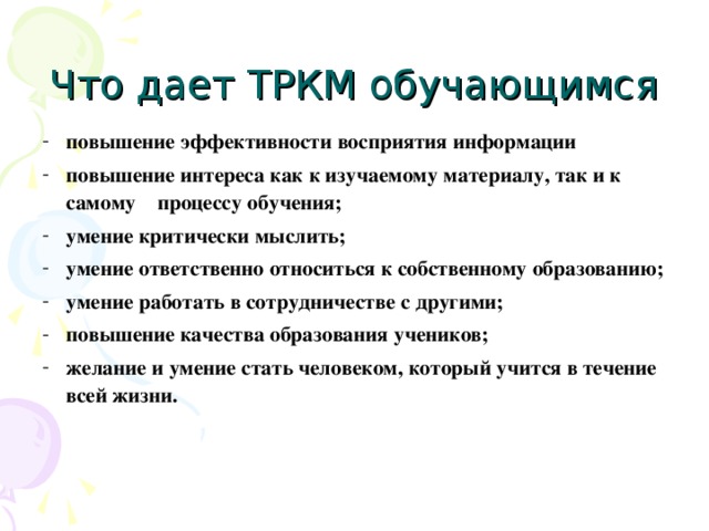 Что дает ТРКМ обучающимся повышение эффективности восприятия информации повышение интереса как к изучаемому материалу, так и к самому процессу обучения; умение критически мыслить; умение ответственно относиться к собственному образованию; умение работать в сотрудничестве с другими; повышение качества образования учеников; желание и умение стать человеком, который учится в течение всей жизни.   