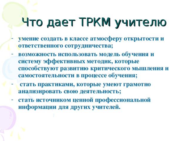 Что дает ТРКМ учителю умение создать в классе атмосферу открытости и ответственного сотрудничества; возможность использовать модель обучения и систему эффективных методик, которые способствуют развитию критического мышления и самостоятельности в процессе обучения;  стать практиками, которые умеют грамотно анализировать свою деятельность; стать источником ценной профессиональной информации для других учителей. 