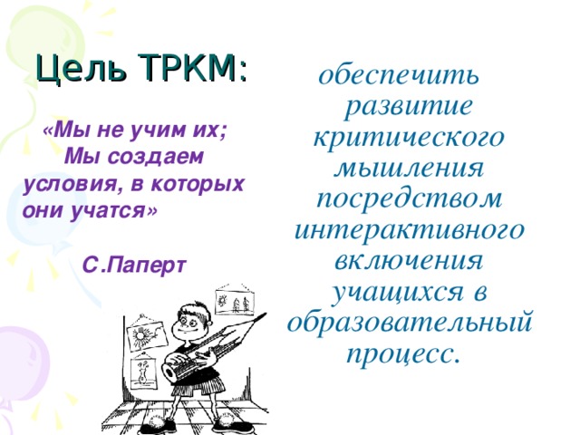 Цель ТРКМ: обеспечить развитие критического мышления посредством интерактивного включения учащихся в образовательный процесс.  «Мы не учим их; Мы создаем условия, в которых они учатся» С.Паперт 