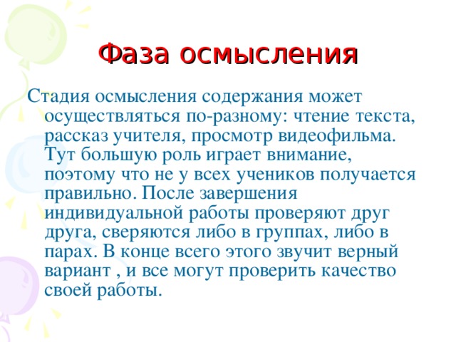 Фаза осмысления Стадия осмысления содержания может осуществляться по-разному: чтение текста, рассказ учителя, просмотр видеофильма. Тут большую роль играет внимание, поэтому что не у всех учеников получается правильно. После завершения индивидуальной работы проверяют друг друга, сверяются либо в группах, либо в парах. В конце всего этого звучит верный вариант , и все могут проверить качество своей работы. 