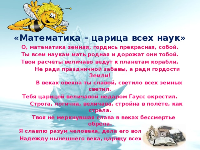  «Математика – царица всех наук» О, математика земная, гордись прекрасная, собой. Ты всем наукам мать родная и дорожат они тобой. Твои расчёты величаво ведут к планетам корабли,  Не ради праздничной забавы, а ради гордости Земли!  В веках овеяна ты славой, светило всех земных светил. Тебя царицей величавой недаром Гаусс окрестил.  Строга, логична, величава, стройна в полёте, как стрела.  Твоя не меркнувшая слава в веках бессмертье обрела. Я славлю разум человека, дела его волшебных рук,  Надежду нынешнего века, царицу всех земных наук  