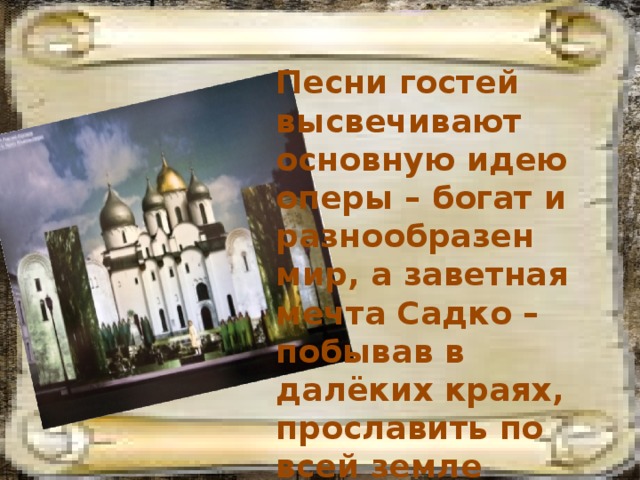 Песни гостей высвечивают основную идею оперы – богат и разнообразен мир, а заветная мечта Садко – побывав в далёких краях, прославить по всей земле Великий Новгород. 