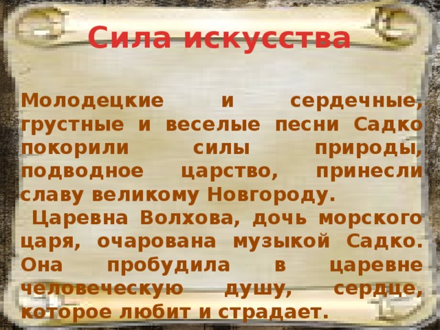 Сила искусства Молодецкие и сердечные, грустные и веселые песни Садко покорили силы природы, подводное царство, принесли славу великому Новгороду.  Царевна Волхова, дочь морского царя, очарована музыкой Садко. Она пробудила в царевне человеческую душу, сердце, которое любит и страдает. 