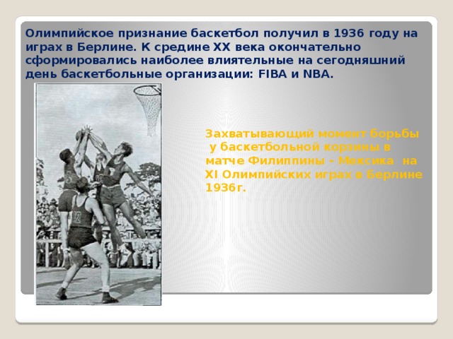 Олимпийское признание баскетбол получил в 1936 году на играх в Берлине. К средине XX века окончательно сформировались наиболее влиятельные на сегодняшний день баскетбольные организации: FIBA и NBA. Захватывающий момент борьбы  у баскетбольной корзины в матче Филиппины - Мексика на XI Олимпийских играх в Берлине 1936г. 