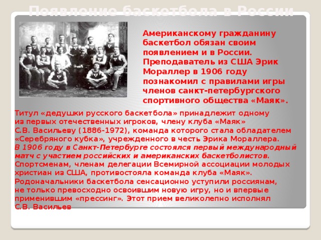 Появление баскетбола в России Американскому гражданину баскетбол обязан своим появлением и в России. Преподаватель из США Эрик Мораллер в 1906 году познакомил с правилами игры членов санкт-петербургского спортивного общества «Маяк». Титул «дедушки русского баскетбола» принадлежит одному из первых отечественных игроков, члену клуба «Маяк» С.В. Васильеву (1886-1972), команда которого стала обладателем «Серебряного кубка», учрежденного в честь Эрика Мораллера. В 1906 году в Санкт-Петербурге состоялся первый международный матч с участием российских и американских баскетболистов . Спортсменам, членам делегации Всемирной ассоциации молодых христиан из США, противостояла команда клуба «Маяк». Родоначальники баскетбола сенсационно уступили россиянам, не только превосходно освоившим новую игру, но и впервые применившим «прессинг». Этот прием великолепно исполнял С.В. Васильев 