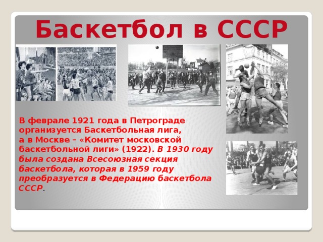 Баскетбол в СССР В феврале 1921 года в Петрограде организуется Баскетбольная лига, а в Москве – «Комитет московской баскетбольной лиги» (1922).  В 1930 году была создана Всесоюзная секция баскетбола, которая в 1959 году преобразуется в Федерацию баскетбола СССР . 