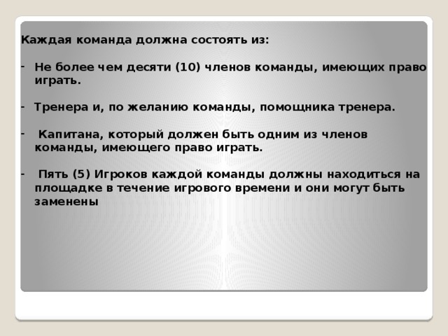 Каждая команда должна состоять из:  Не более чем десяти (10) членов команды, имеющих право играть.  Тренера и, по желанию команды, помощника тренера.   Капитана, который должен быть одним из членов команды, имеющего право играть.   Пять (5) Игроков каждой команды должны находиться на площадке в течение игрового времени и они могут быть заменены 