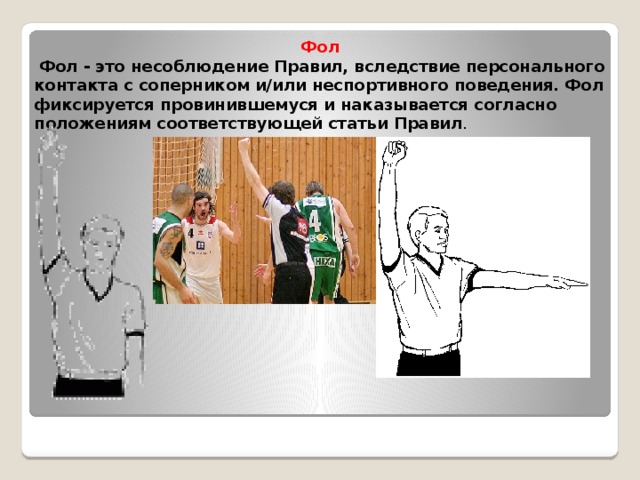 Фол  Фол - это несоблюдение Правил, вследствие персонального контакта с соперником и/или неспортивного поведения. Фол фиксируется провинившемуся и наказывается согласно положениям соответствующей статьи Правил . 