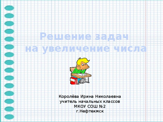 Решение задач  на увеличение числа Королёва Ирина Николаевна учитель начальных классов МКОУ СОШ №2 г.Нефтекмск 