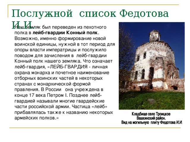 Послужной список Федотова И.И. Наш земляк был переведен из пехотного полка в лейб-гвардии Конный  полк . Возможно, именно формирование новой воинской единицы, нужной в тот период для опоры власти императрицы и послужило поводом для зачисления в лейб-гвардии Конный полк нашего земляка. Что означает лейб-гвардия, «ЛЕЙБ-ГВАРДИЯ - личная охрана монарха и почетное наименование отборных воинских частей в некоторых странах с монархической формой правления. В России она учреждена в конце 17 века Петром I. Позднее лейб-гвардией называли многие гвардейские части российской армии. Частица «лейб» прибавлялась также к названию некоторых армейских полков.» 