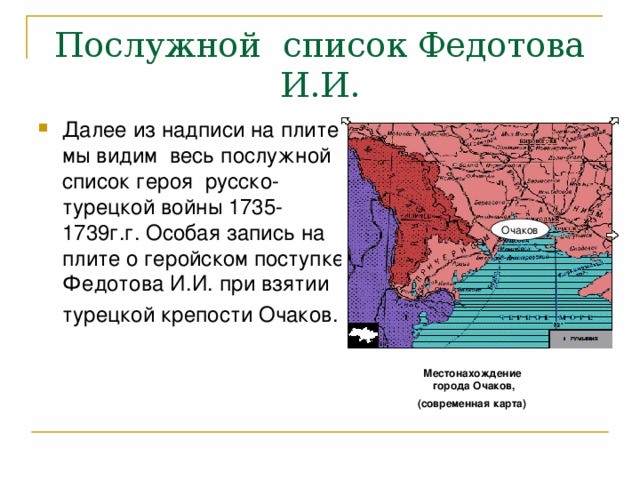 Послужной список Федотова И.И. Далее из надписи на плите мы видим весь послужной список героя русско-турецкой войны 1735-1739г.г. Особая запись на плите о геройском поступке Федотова И.И. при взятии турецкой крепости Очаков. Очаков Местонахождение города Очаков, (современная карта) 
