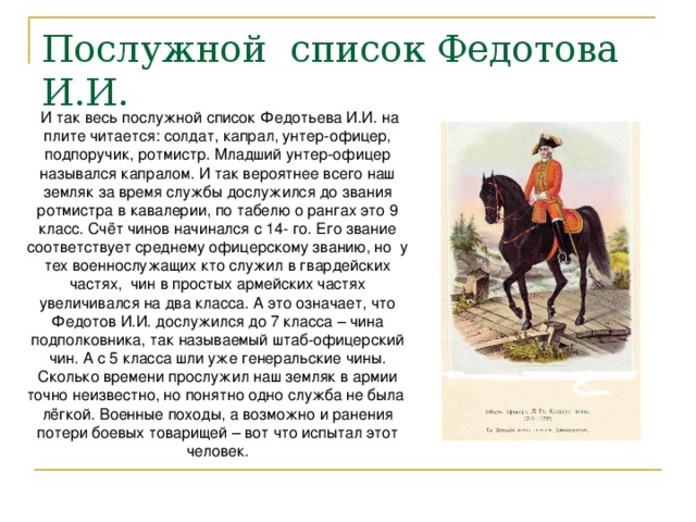 Послужной список Федотова И.И. И так весь послужной список Федотьева И.И. на плите читается: солдат, капрал, унтер-офицер, подпоручик, ротмистр. Младший унтер-офицер назывался капралом. И так вероятнее всего наш земляк за время службы дослужился до звания ротмистра в кавалерии, по табелю о рангах это 9 класс. Счёт чинов начинался с 14- го. Его звание соответствует среднему офицерскому званию, но у тех военнослужащих кто служил в гвардейских частях, чин в простых армейских частях увеличивался на два класса. А это означает, что Федотов И.И. дослужился до 7 класса – чина подполковника, так называемый штаб-офицерский чин. А с 5 класса шли уже генеральские чины. Сколько времени прослужил наш земляк в армии точно неизвестно, но понятно одно служба не была лёгкой. Военные походы, а возможно и ранения потери боевых товарищей – вот что испытал этот человек. 