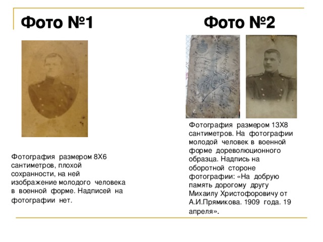 Фотография размером 13Х8 сантиметров. На фотографии молодой человек в военной форме дореволюционного образца. Надпись на оборотной стороне фотографии: «На добрую память дорогому другу Михаилу Христофоровичу от А.И.Прямикова. 1909 года. 19 апреля Фотография размером 8Х6 сантиметров, плохой сохранности, на ней изображение молодого человека в военной форме. Надписей на фотографии нет. 