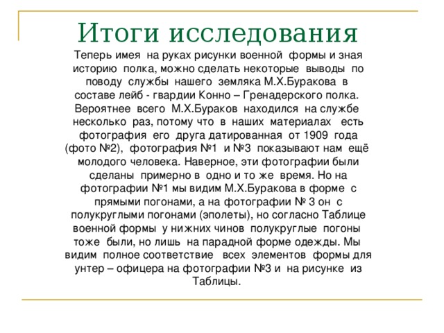 Теперь имея на руках рисунки военной формы и зная историю полка, можно сделать некоторые выводы по поводу службы нашего земляка М.Х.Буракова в составе лейб - гвардии Конно – Гренадерского полка. Вероятнее всего М.Х.Бураков находился на службе несколько раз, потому что в наших материалах есть фотография его друга датированная от 1909 года (фото №2), фотография №1 и №3 показывают нам ещё молодого человека. Наверное, эти фотографии были сделаны примерно в одно и то же время. Но на фотографии №1 мы видим М.Х.Буракова в форме с прямыми погонами, а на фотографии № 3 он с полукруглыми погонами (эполеты), но согласно Таблице военной формы у нижних чинов полукруглые погоны тоже были, но лишь на парадной форме одежды. Мы видим полное соответствие всех элементов формы для унтер – офицера на фотографии №3 и на рисунке из Таблицы. 