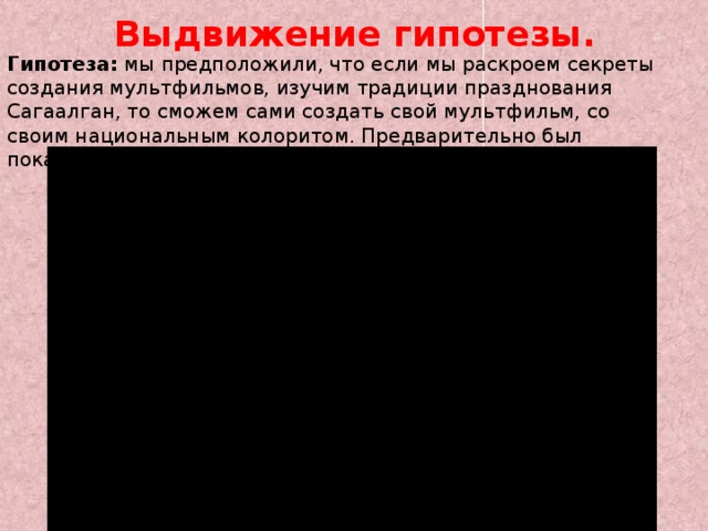 Выдвижение гипотезы. Гипотеза: мы предположили, что если мы раскроем секреты создания мультфильмов, изучим традиции празднования Сагаалган, то сможем сами создать свой мультфильм, со своим национальным колоритом. Предварительно был показан готовый мультфильм о Сагаалгане. 