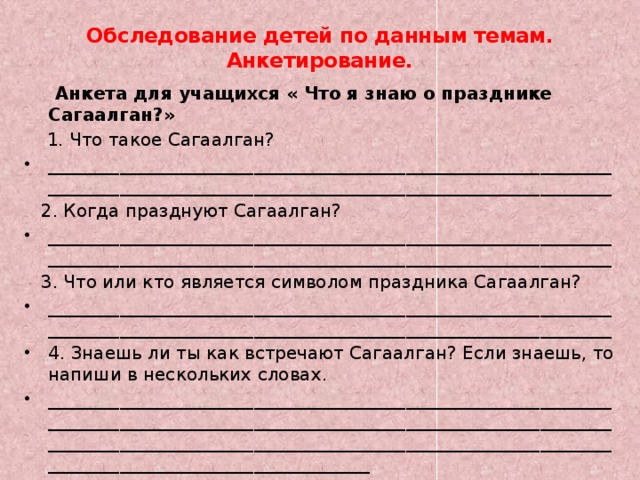 Обследование детей по данным темам. Анкетирование.    Анкета для учащихся « Что я знаю о празднике Сагаалган?»  1. Что такое Сагаалган? ______________________________________________________________________________________________________________________________  2. Когда празднуют Сагаалган? ______________________________________________________________________________________________________________________________  3. Что или кто является символом праздника Сагаалган? ______________________________________________________________________________________________________________________________ 4. Знаешь ли ты как встречают Сагаалган? Если знаешь, то напиши в нескольких словах. _________________________________________________________________________________________________________________________________________________________________________________________________________________________________ 