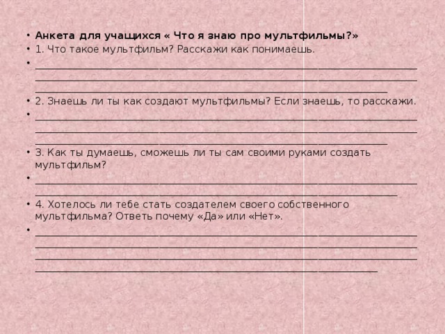 Анкета для учащихся « Что я знаю про мультфильмы?» 1. Что такое мультфильм? Расскажи как понимаешь. _________________________________________________________________________________________________________________________________________________________________________________________________________________________________ 2. Знаешь ли ты как создают мультфильмы? Если знаешь, то расскажи. _________________________________________________________________________________________________________________________________________________________________________________________________________________________________ 3. Как ты думаешь, сможешь ли ты сам своими руками создать мультфильм? ______________________________________________________________________________________________________________________________________________________ 4. Хотелось ли тебе стать создателем своего собственного мультфильма? Ответь почему «Да» или «Нет». ____________________________________________________________________________________________________________________________________________________________________________________________________________________________________________________________________________________________________________ 