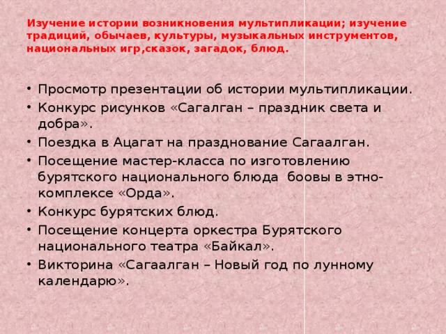 Изучение истории возникновения мультипликации; изучение традиций, обычаев, культуры, музыкальных инструментов, национальных игр,сказок, загадок, блюд.   Просмотр презентации об истории мультипликации. Конкурс рисунков «Сагалган – праздник света и добра». Поездка в Ацагат на празднование Сагаалган. Посещение мастер-класса по изготовлению бурятского национального блюда боовы в этно-комплексе «Орда». Конкурс бурятских блюд. Посещение концерта оркестра Бурятского национального театра «Байкал». Викторина «Сагаалган – Новый год по лунному календарю». 