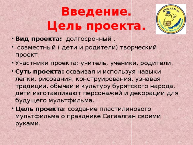 Введение.  Цель проекта. Вид проекта: долгосрочный ,  совместный ( дети и родители) творческий проект. Участники проекта: учитель, ученики, родители. Суть проекта: осваивая и используя навыки лепки, рисования, конструирования, узнавая традиции, обычаи и культуру бурятского народа, дети изготавливают персонажей и декорации для будущего мультфильма. Цель проекта : создание пластилинового мультфильма о празднике Сагаалган своими руками. 