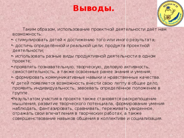 Выводы.  Таким образом, использование проектной деятельности даёт нам возможность: - стимулировать детей к достижению того или иного результата; - достичь определённой и реальной цели, продукта проектной деятельности; - использовать разные виды продуктивной деятельности в одном проекте; -проявлять познавательную, творческую, деловую активность, самостоятельность, а также освоенные ранее знания и умения; - формировать коммуникативные навыки и нравственные качества. У детей появляется возможность внести свою лепту в общее дело, проявить индивидуальность, завоевать определённое положение в группе. Результатом участия в проекте также становятся раскрепощение мышления, развитие творческого потенциала, формирование умения наблюдать, фантазировать, сравнивать, переживать увиденное, отражать свои впечатления в творческих работах, а также совершенствование навыков общения в коллективе и социализация. 