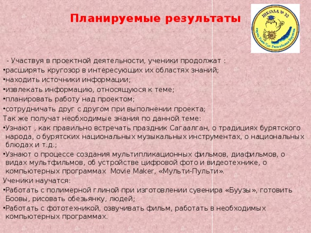 Планируемые результаты  - Участвуя в проектной деятельности, ученики продолжат : расширять кругозор в интересующих их областях знаний; находить источники информации; извлекать информацию, относящуюся к теме; планировать работу над проектом; сотрудничать друг с другом при выполнении проекта; Так же получат необходимые знания по данной теме: Узнают , как правильно встречать праздник Сагаалган, о традициях бурятского народа, о бурятских национальных музыкальных инструментах, о национальных блюдах и т.д.; Узнают о процессе создания мультипликационных фильмов, диафильмов, о видах мультфильмов, об устройстве цифровой фото и видеотехнике, о компьютерных программах Movie Maker, «Мульти-Пульти». Ученики научатся: Работать с полимерной глиной при изготовлении сувенира «Буузы», готовить Боовы, рисовать обезьянку, людей; Работать с фототехникой, озвучивать фильм, работать в необходимых компьютерных программах. 