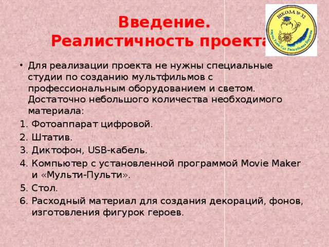 Введение.  Реалистичность проекта. Для реализации проекта не нужны специальные студии по созданию мультфильмов с профессиональным оборудованием и светом. Достаточно небольшого количества необходимого материала: Фотоаппарат цифровой. Штатив. Диктофон, USB-кабель. Компьютер с установленной программой Movie Maker и «Мульти-Пульти». Стол. Расходный материал для создания декораций, фонов, изготовления фигурок героев. 