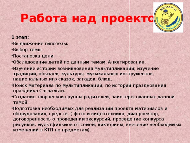 Работа над проектом. 1 этап: Выдвижение гипотезы. Выбор темы. Постановка цели. Обследование детей по данным темам. Анкетирование. Изучение истории возникновения мультипликации; изучение традиций, обычаев, культуры, музыкальных инструментов, национальных игр сказок, загадок, блюд. Поиск материала по мультипликации, по истории празднования праздника Сагаалган. Создание творческой группы родителей, заинтересованных данной темой. Подготовка необходимых для реализации проекта материалов и оборудования, средств. ( фото и видеотехника, диапроектор, договоренность о проведении экскурсий, проведение конкурса рисунков, мультфильмов от семей, викторины, внесение необходимых изменений в КТП по предметам). 