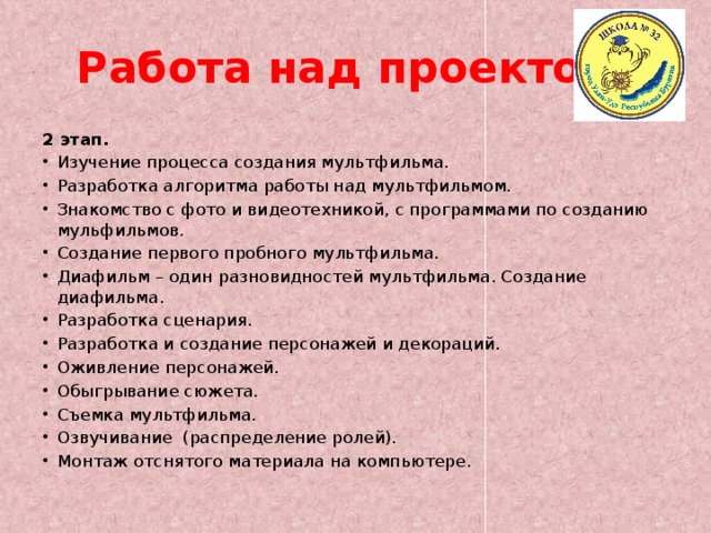 Работа над проектом. 2 этап. Изучение процесса создания мультфильма. Разработка алгоритма работы над мультфильмом. Знакомство с фото и видеотехникой, с программами по созданию мульфильмов. Создание первого пробного мультфильма. Диафильм – один разновидностей мультфильма. Создание диафильма. Разработка сценария. Разработка и создание персонажей и декораций. Оживление персонажей. Обыгрывание сюжета. Съемка мультфильма. Озвучивание (распределение ролей). Монтаж отснятого материала на компьютере. 
