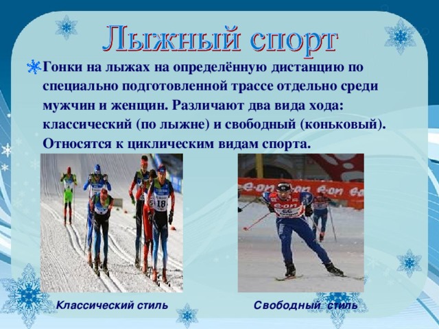 Гонки на лыжах на определённую дистанцию по специально подготовленной трассе отдельно среди мужчин и женщин. Различают два вида хода: классический (по лыжне) и свободный (коньковый). Относятся к циклическим видам спорта.         Классический стиль         Свободный стиль 