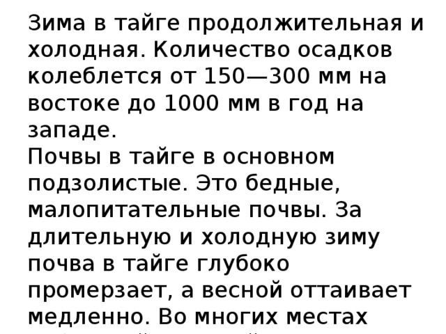 Зима в тайге продолжительная и холодная. Количество осадков колеблется от 150—300 мм на востоке до 1000 мм в год на западе.  Почвы в тайге в основном подзолистые. Это бедные, малопитательные почвы. За длительную и холодную зиму почва в тайге глубоко промерзает, а весной оттаивает медленно. Во многих местах сибирской таежной зоны под верхним оттаивающим за лето слоем лежит слой вечной мерзлоты. 