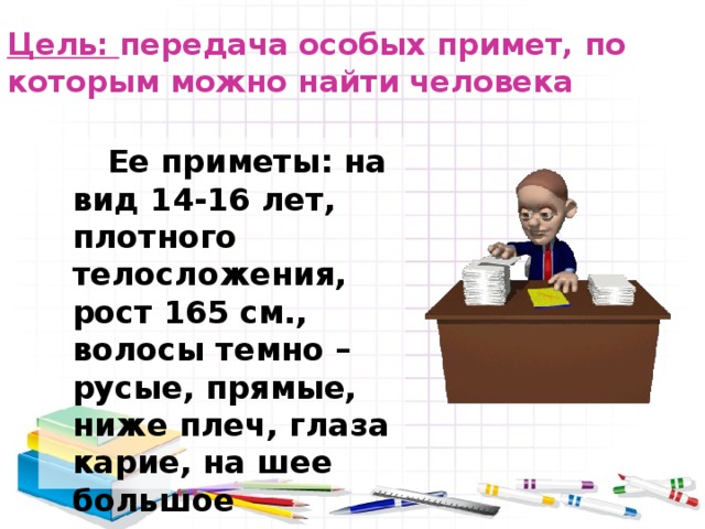 Цель: передача особых примет, по которым можно найти человека     Ее приметы: на вид 14-16 лет, плотного телосложения, рост 165 см., волосы темно – русые, прямые, ниже плеч, глаза карие, на шее большое родимое пятно. 
