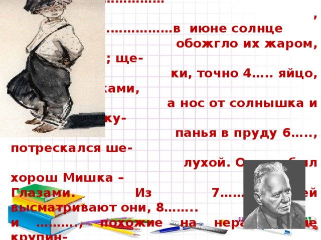     Мишка собой 1….. , волосы у него с  весны были как лепестки 2………………  , …………………………………в июне солнце  обожгло их жаром, 3…. вихрами; ще-  ки, точно 4….. яйцо, 5 …..веснушками,  а нос от солнышка и постоянного ку-  панья в пруду 6….., потрескался ше-  лухой. Одним был хорош Мишка – Глазами. Из 7…….прорезей высматривают они, 8…….. и ………., похожие на нерастаявшие крупин- ки речного льда.  