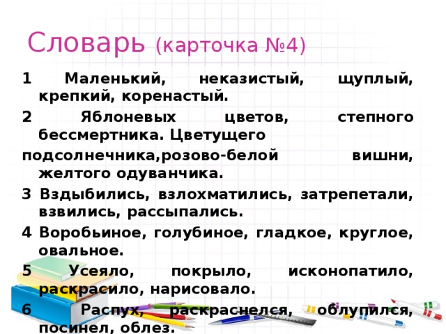 Словарь (карточка №4) 1 Маленький, неказистый, щуплый, крепкий, коренастый. 2 Яблоневых цветов, степного бессмертника. Цветущего подсолнечника,розово-белой вишни, желтого одуванчика. 3 Вздыбились, взлохматились, затрепетали, взвились, рассыпались. 4 Воробьиное, голубиное, гладкое, круглое, овальное. 5 Усеяло, покрыло, исконопатило, раскрасило, нарисовало. 6 Распух, раскраснелся, облупился, посинел, облез. 7 Маленьких, узких, едва заметных, больших, продолговатых. 8 Карие и веселые, зеленые и смешливые, голубые и плутовские, темные и грустные, желтоватые и глубокие. 