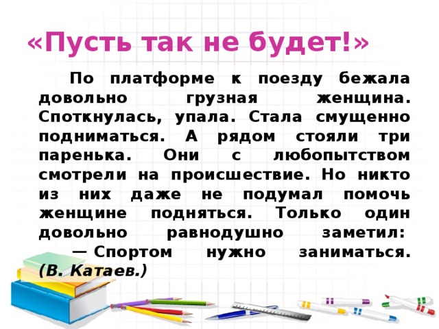 «Пусть так не будет!»         По платформе к поезду бежала довольно грузная женщина. Споткнулась, упала. Стала смущенно подниматься. А рядом стояли три паренька. Они с любопытством смотрели на происшествие. Но никто из них даже не подумал помочь женщине подняться. Только один довольно равнодушно заметил:         — Спортом нужно заниматься. (В. Катаев.) 