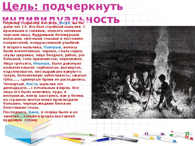 Цель: п одчеркнуть индивидуальность   Первому старшему изо всех , Феде, вы бы дали лет 14. Это был стройный мальчик. С красивыми и тонкими, немного мелкими чертами лица. Кудрявыми белокурыми волосами, светлыми глазами и постоянно полувеселой, полурассеянной улыбкой.   У второго мальчика , Павлуши, волосы были всклоченные, черные, глаза серые, скулы широкие, лицо бледное, рябое, рот большой, тело приземистое, неуклюжее.   Лицо третьего, Ильюши, было довольно незначительное: горбоносое, вытянутое, подслеповатое, оно выражало какую-то тупую, болезненную заботливость; сжатые губы….., сдвинутые брови не расходились.   Четвертый , Костя, мальчик лет двенадцати….с печальным взором. Все лицо его было невелико, худо, в веснушках, книзу заострено, как у белки; но странное впечатление производили большие, черные,жидким блеском блестевшие глаза.   Последнего, Ваню, я сперва было и не заметил….только изредка выставлял кудрявую голову 