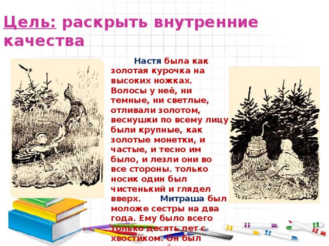 Цель: раскрыть внутренние качества Настя была как золотая курочка на высоких ножках. Волосы у неё, ни темные, ни светлые, отливали золотом, веснушки по всему лицу были крупные, как золотые монетки, и частые, и тесно им было, и лезли они во все стороны. только носик один был чистенький и глядел вверх.  Митраша был моложе сестры на два года. Ему было всего только десять лет с хвостиком. Он был коротенький, но очень плотный, лобастый, затылок широкий. Это был мальчик упрямый и сильный. 