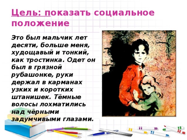 Цель: п оказать социальное положение   Это был мальчик лет десяти, больше меня, худощавый и тонкий, как тростинка. Одет он был в грязной рубашонке, руки держал в карманах узких и коротких штанишек. Тёмные волосы лохматились над чёрными задумчивыми глазами. 