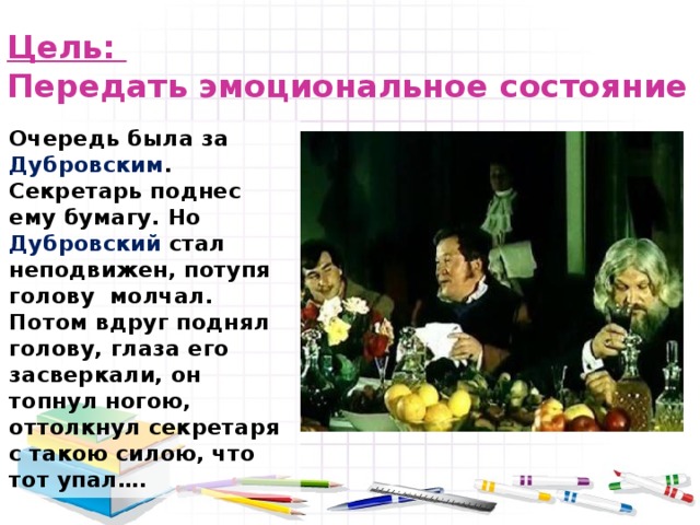 Цель:  Передать эмоциональное состояние   Очередь была за Дубровским . Секретарь поднес ему бумагу. Но Дубровский стал неподвижен, потупя голову молчал. Потом вдруг поднял голову, глаза его засверкали, он топнул ногою, оттолкнул секретаря с такою силою, что тот упал…. 