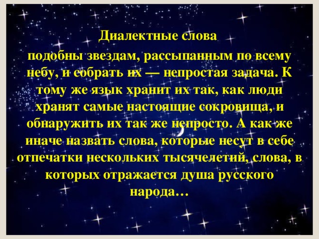 Диалектные слова подобны звездам, рассыпанным по всему небу, и собрать их — непростая задача. К тому же язык хранит их так, как люди хранят самые настоящие сокровища, и обнаружить их так же непросто. А как же иначе назвать слова, которые несут в себе отпечатки нескольких тысячелетий, слова, в которых отражается душа русского народа… 