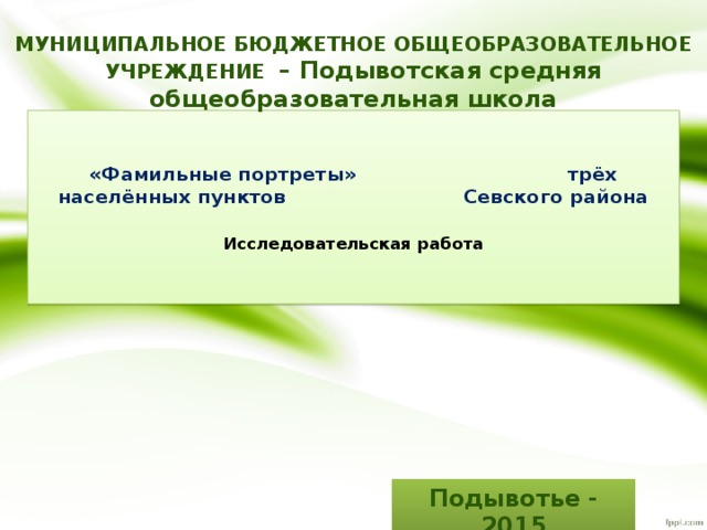 МУНИЦИПАЛЬНОЕ БЮДЖЕТНОЕ ОБЩЕОБРАЗОВАТЕЛЬНОЕ УЧРЕЖДЕНИЕ – Подывотская средняя общеобразовательная школа      «Фамильные портреты» трёх населённых пунктов Севского района   Исследовательская работа    Подывотье - 2015