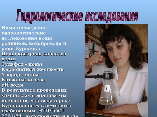 Нами проведены гидрологические исследования воды родников, водопровода и реки Бурначка Цель: контроль качества воды. Сульфат – ионы Карбонатная жесткость Хлорид - ионы Катионы железа pH воды В результате проведения химического анализа мы выяснили, что вода в реке Бурначка не соответствует требованиям НТД/ГОСТ 2761-84 , водопроводная вода соответствует требованиям, но вода из источников гораздо лучше!     