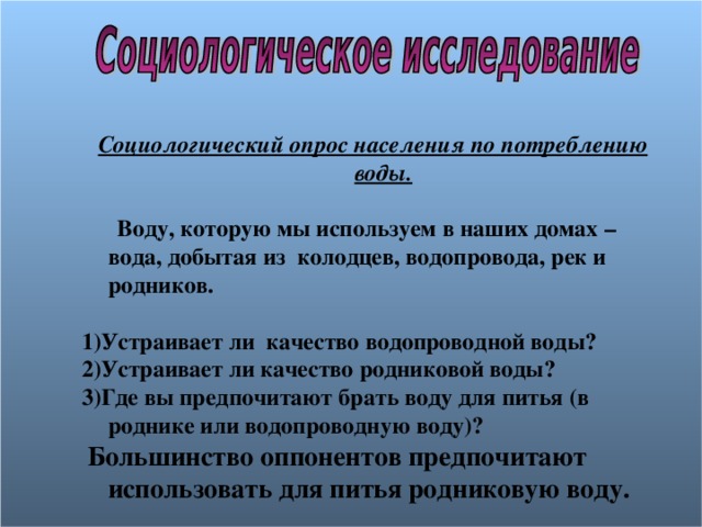  Социологический опрос населения по потреблению воды.   Воду, которую мы используем в наших домах – вода, добытая из колодцев, водопровода, рек и родников.  1)Устраивает ли качество водопроводной воды? 2)Устраивает ли качество родниковой воды? 3)Где вы предпочитают брать воду для питья (в роднике или водопроводную воду)?  Большинство оппонентов предпочитают использовать для питья родниковую воду.  