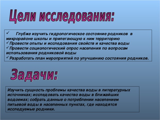  Глубже изучить гидрологическое состояние родников в микрорайоне школы и прилегающую к ним территорию Провести опыты и исследования свойств и качества воды Провести социологический опрос населения по вопросам использования родниковой воды Разработать план мероприятий по улучшению состояния родников.  Изучить сущность проблемы качества воды в литературных источниках; исследовать качество воды в ближайших водоемах; собрать данные о потреблении населением питьевой воды в населенных пунктах, где находятся исследуемые родники. 