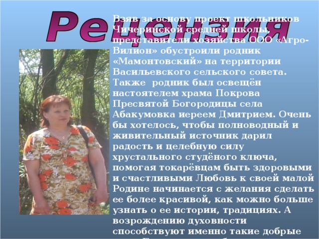 Взяв за основу проект школьников Чичеринской средней школы, представители хозяйства ООО «Агро-Вилион» обустроили родник «Мамонтовский» на территории Васильевского сельского совета. Также родник был освещён настоятелем храма Покрова Пресвятой Богородицы села Абакумовка иереем Дмитрием. Очень бы хотелось, чтобы полноводный и живительный источник дарил радость и целебную силу хрустального студёного ключа, помогая токарёвцам быть здоровыми и счастливыми Любовь к своей малой Родине начинается с желания сделать ее более красивой, как можно больше узнать о ее истории, традициях. А возрождению духовности способствуют именно такие добрые дела. Большое спасибо учащимся Чичеринской школы за заботу о родниках 