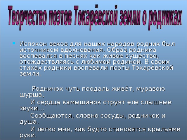 Испокон веков для наших народов родник был источником вдохновения. Образ родника воспевался в песнях как живое существо, отождествляясь с любимой родиной. В своих стихах родники воспевали поэты Токарёвской земли.   Родничок чуть поодаль живёт, муравою шурша,  И сердца камышинок струят еле слышные звуки…  Сообщаются, словно сосуды, родничок и душа.  И легко мне, как будто становятся крыльями руки.  Д. Бабайцева 