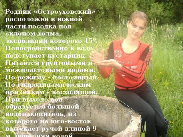 Родник «Остроуховский» расположен в южной части поселка под склоном холма, экспозиция которого 15 º . Непосредственно к воде подступает кустарник. Питается грунтовыми и межпластовыми водами. По режиму – постоянный. По гидродинамическим признакам – восходящий. При выходе вод образуется большой водонакопитель, из которого на юго-восток вытекает ручей длиной 9 м, пополняя водой болото. Дно илистое, толщина отложений до 1 м. 