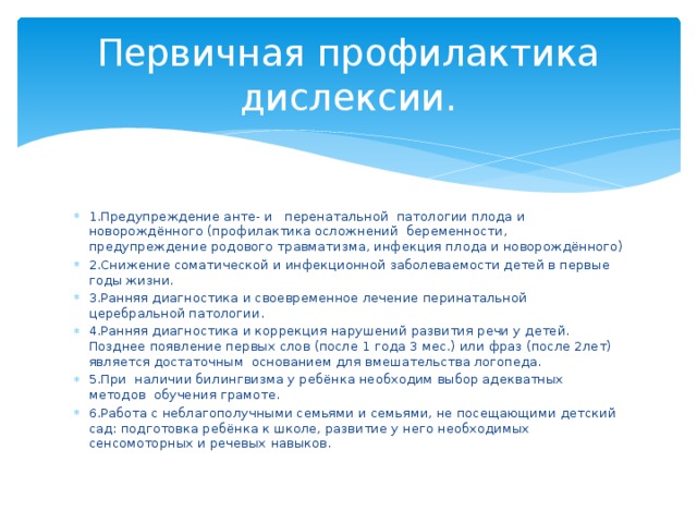 Первичная профилактика  дислексии. 1.Предупреждение анте- и перенатальной патологии плода и новорождённого (профилактика осложнений беременности, предупреждение родового травматизма, инфекция плода и новорождённого) 2.Снижение соматической и инфекционной заболеваемости детей в первые годы жизни. 3.Ранняя диагностика и своевременное лечение перинатальной церебральной патологии. 4.Ранняя диагностика и коррекция нарушений развития речи у детей. Позднее появление первых слов (после 1 года 3 мес.) или фраз (после 2лет) является достаточным основанием для вмешательства логопеда. 5.При наличии билингвизма у ребёнка необходим выбор адекватных методов обучения грамоте. 6.Работа с неблагополучными семьями и семьями, не посещающими детский сад: подготовка ребёнка к школе, развитие у него необходимых сенсомоторных и речевых навыков. 